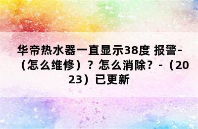 华帝热水器一直显示38度 报警-（怎么维修）？怎么消除？-（2023）已更新